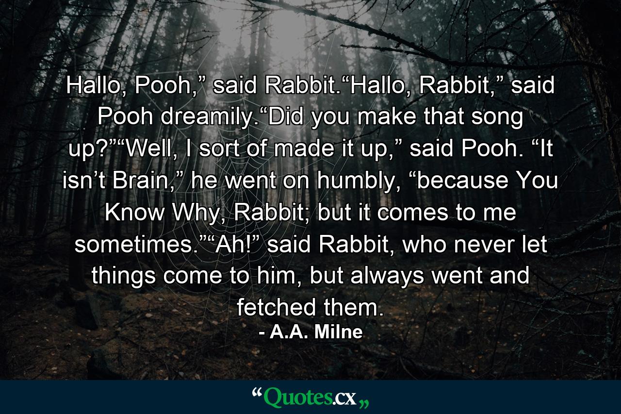 Hallo, Pooh,” said Rabbit.“Hallo, Rabbit,” said Pooh dreamily.“Did you make that song up?”“Well, I sort of made it up,” said Pooh. “It isn’t Brain,” he went on humbly, “because You Know Why, Rabbit; but it comes to me sometimes.”“Ah!” said Rabbit, who never let things come to him, but always went and fetched them. - Quote by A.A. Milne