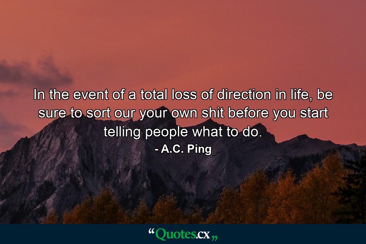 In the event of a total loss of direction in life, be sure to sort our your own shit before you start telling people what to do. - Quote by A.C. Ping