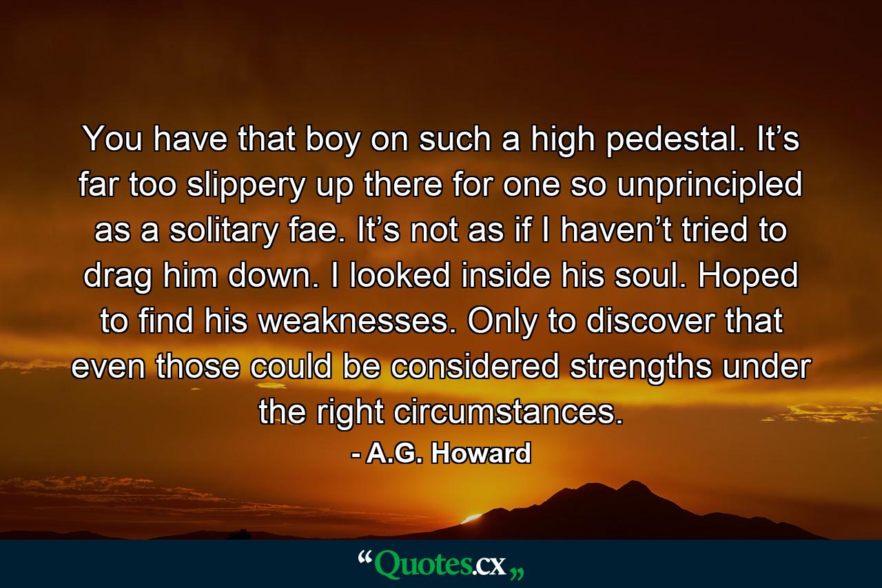 You have that boy on such a high pedestal. It’s far too slippery up there for one so unprincipled as a solitary fae. It’s not as if I haven’t tried to drag him down. I looked inside his soul. Hoped to find his weaknesses. Only to discover that even those could be considered strengths under the right circumstances. - Quote by A.G. Howard