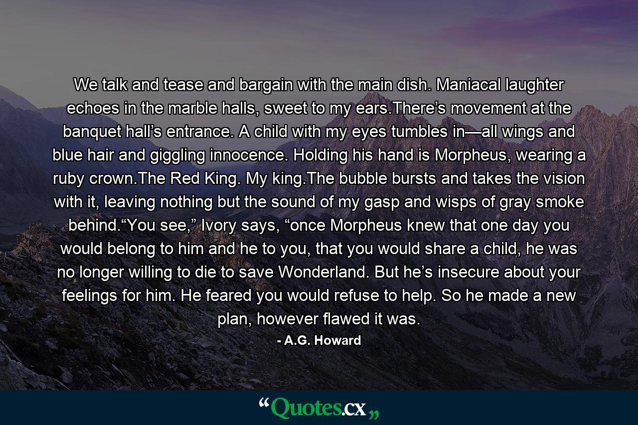 We talk and tease and bargain with the main dish. Maniacal laughter echoes in the marble halls, sweet to my ears.There’s movement at the banquet hall’s entrance. A child with my eyes tumbles in—all wings and blue hair and giggling innocence. Holding his hand is Morpheus, wearing a ruby crown.The Red King. My king.The bubble bursts and takes the vision with it, leaving nothing but the sound of my gasp and wisps of gray smoke behind.“You see,” Ivory says, “once Morpheus knew that one day you would belong to him and he to you, that you would share a child, he was no longer willing to die to save Wonderland. But he’s insecure about your feelings for him. He feared you would refuse to help. So he made a new plan, however flawed it was. - Quote by A.G. Howard