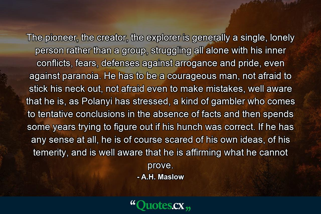 The pioneer, the creator, the explorer is generally a single, lonely person rather than a group, struggling all alone with his inner conflicts, fears, defenses against arrogance and pride, even against paranoia. He has to be a courageous man, not afraid to stick his neck out, not afraid even to make mistakes, well aware that he is, as Polanyi has stressed, a kind of gambler who comes to tentative conclusions in the absence of facts and then spends some years trying to figure out if his hunch was correct. If he has any sense at all, he is of course scared of his own ideas, of his temerity, and is well aware that he is affirming what he cannot prove. - Quote by A.H. Maslow