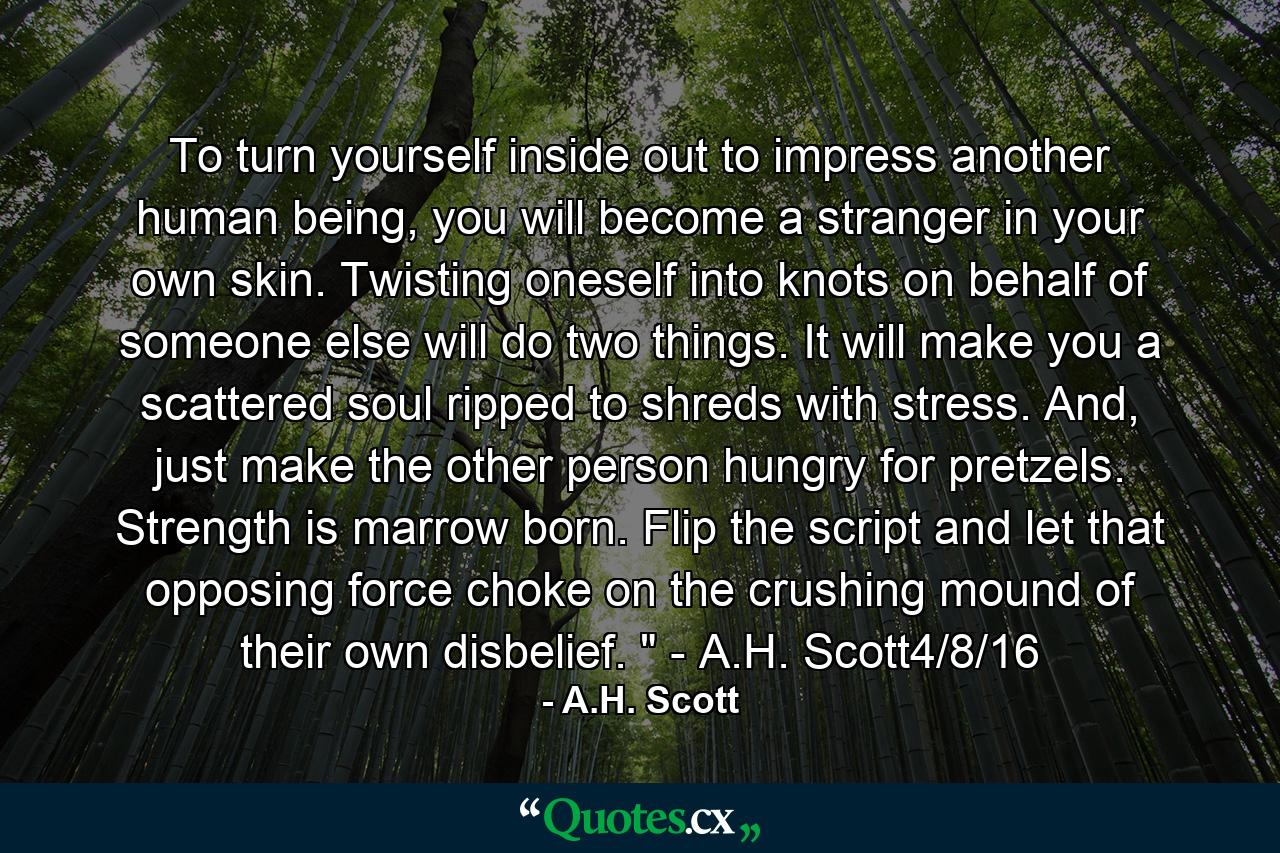 To turn yourself inside out to impress another human being, you will become a stranger in your own skin. Twisting oneself into knots on behalf of someone else will do two things. It will make you a scattered soul ripped to shreds with stress. And, just make the other person hungry for pretzels. Strength is marrow born. Flip the script and let that opposing force choke on the crushing mound of their own disbelief. 