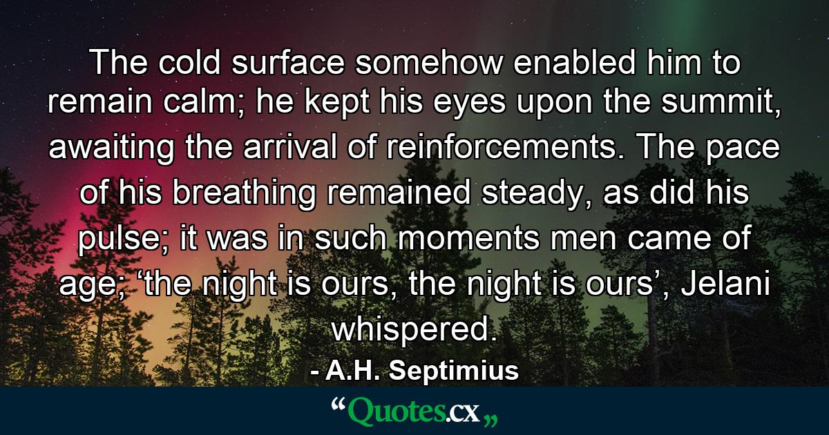 The cold surface somehow enabled him to remain calm; he kept his eyes upon the summit, awaiting the arrival of reinforcements. The pace of his breathing remained steady, as did his pulse; it was in such moments men came of age; ‘the night is ours, the night is ours’, Jelani whispered. - Quote by A.H. Septimius