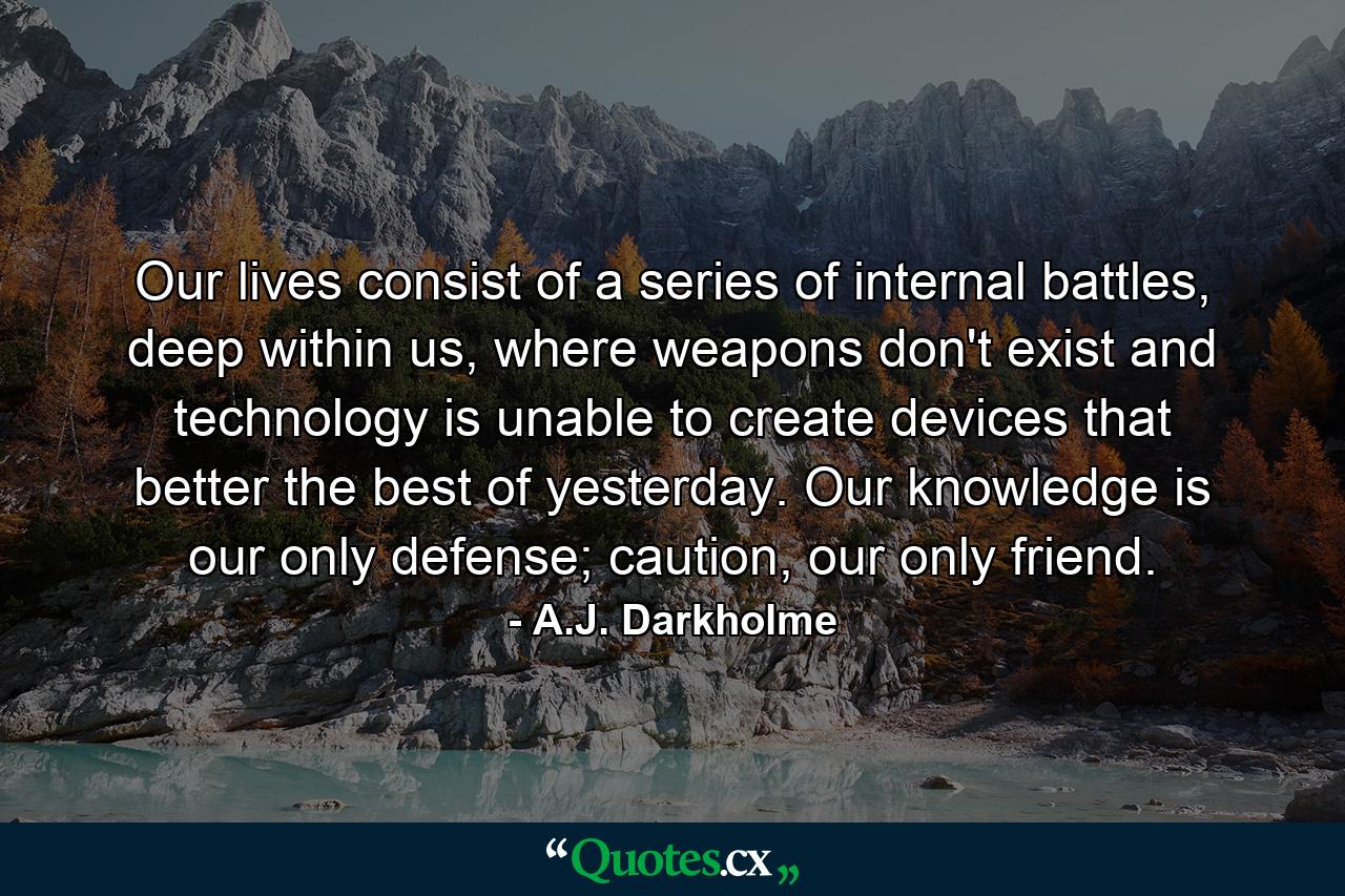 Our lives consist of a series of internal battles, deep within us, where weapons don't exist and technology is unable to create devices that better the best of yesterday. Our knowledge is our only defense; caution, our only friend. - Quote by A.J. Darkholme