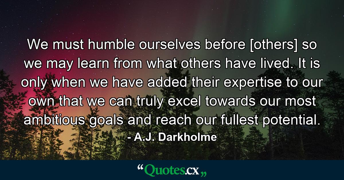 We must humble ourselves before [others] so we may learn from what others have lived. It is only when we have added their expertise to our own that we can truly excel towards our most ambitious goals and reach our fullest potential. - Quote by A.J. Darkholme