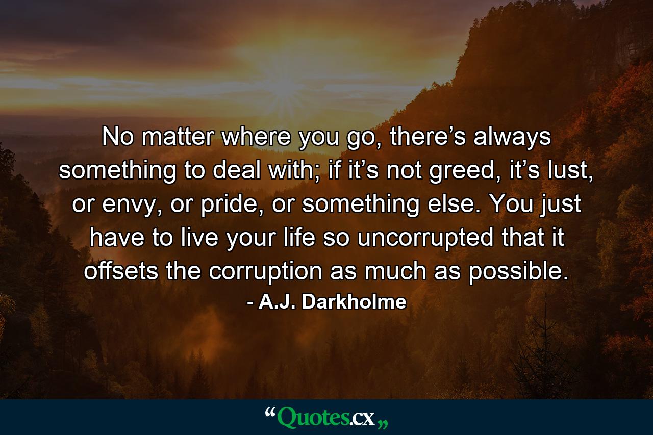 No matter where you go, there’s always something to deal with; if it’s not greed, it’s lust, or envy, or pride, or something else. You just have to live your life so uncorrupted that it offsets the corruption as much as possible. - Quote by A.J. Darkholme