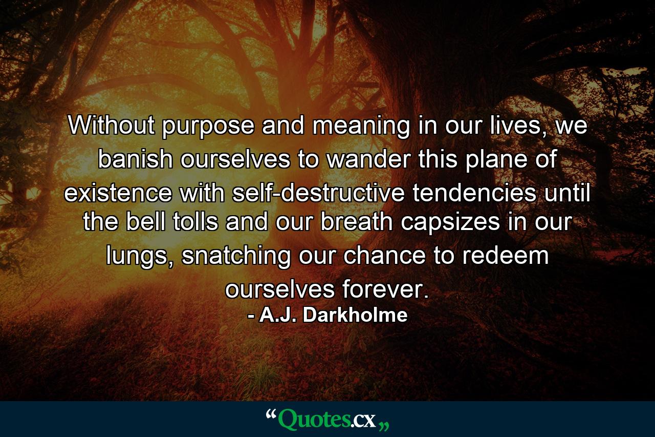 Without purpose and meaning in our lives, we banish ourselves to wander this plane of existence with self-destructive tendencies until the bell tolls and our breath capsizes in our lungs, snatching our chance to redeem ourselves forever. - Quote by A.J. Darkholme