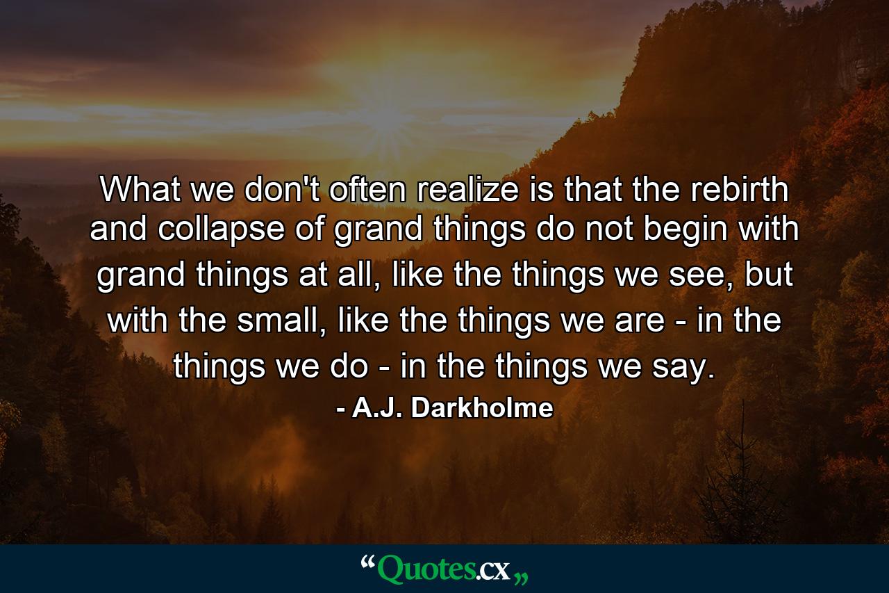 What we don't often realize is that the rebirth and collapse of grand things do not begin with grand things at all, like the things we see, but with the small, like the things we are - in the things we do - in the things we say. - Quote by A.J. Darkholme