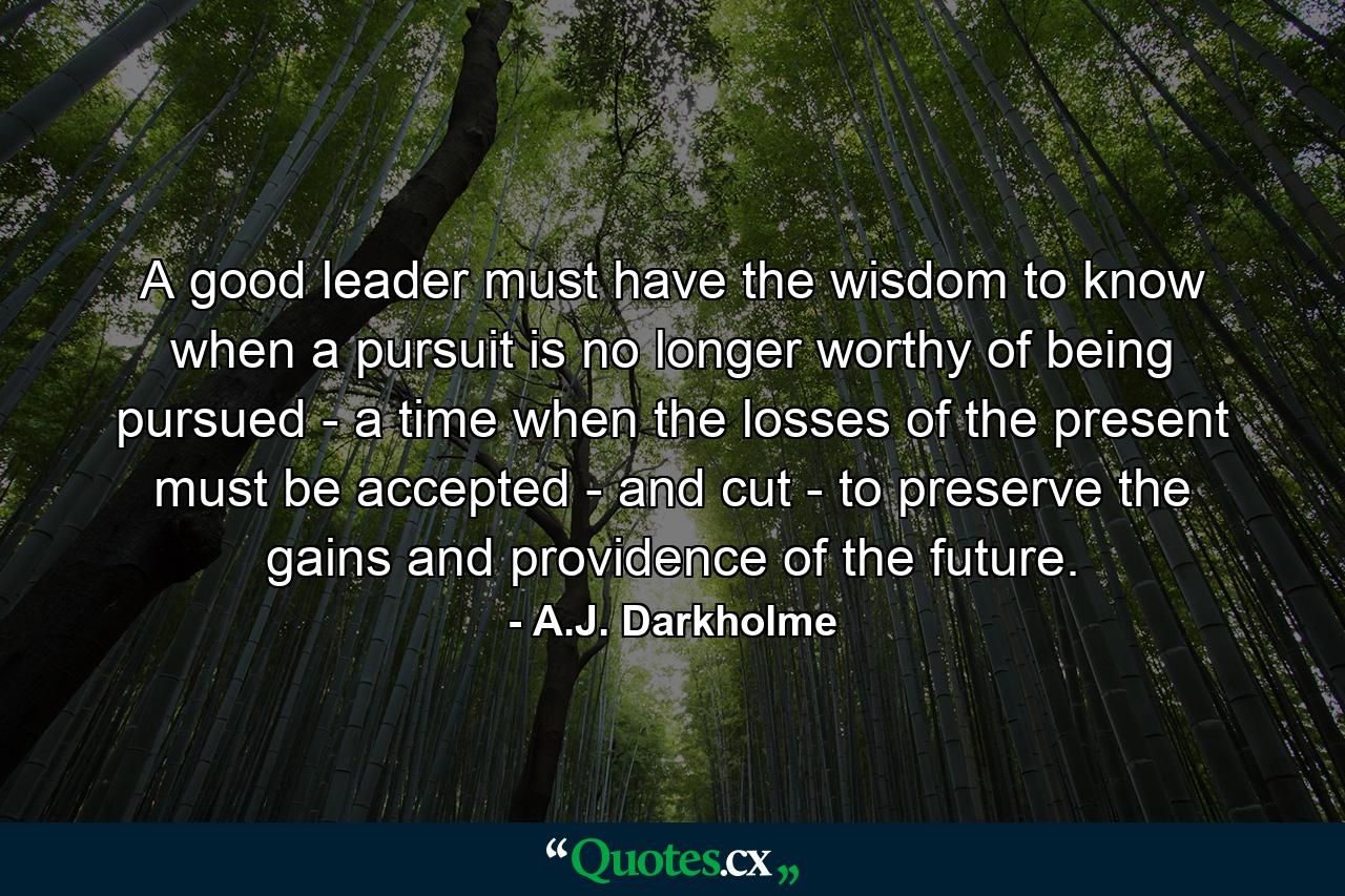 A good leader must have the wisdom to know when a pursuit is no longer worthy of being pursued - a time when the losses of the present must be accepted - and cut - to preserve the gains and providence of the future. - Quote by A.J. Darkholme