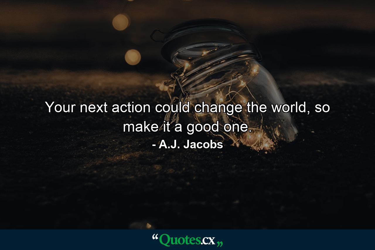 Your next action could change the world, so make it a good one. - Quote by A.J. Jacobs