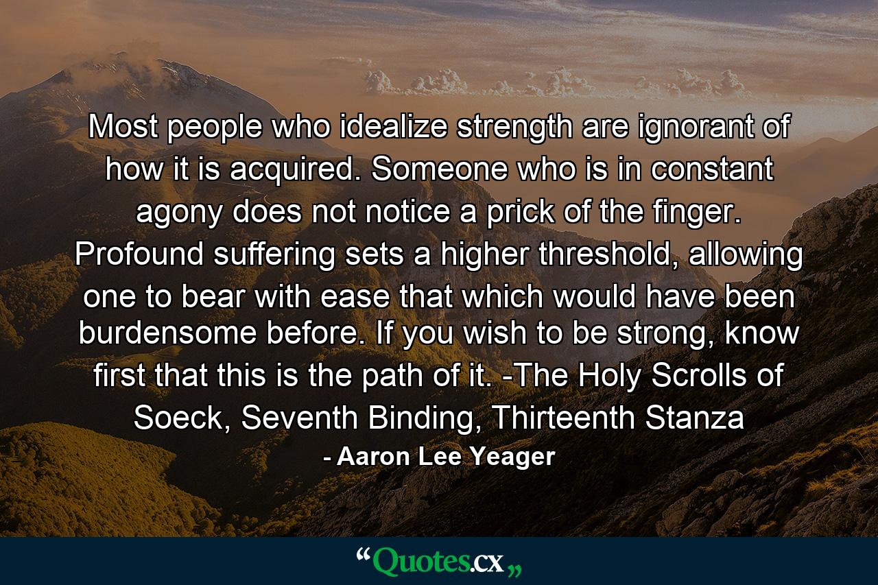 Most people who idealize strength are ignorant of how it is acquired. Someone who is in constant agony does not notice a prick of the finger. Profound suffering sets a higher threshold, allowing one to bear with ease that which would have been burdensome before. If you wish to be strong, know first that this is the path of it. -The Holy Scrolls of Soeck, Seventh Binding, Thirteenth Stanza - Quote by Aaron Lee Yeager