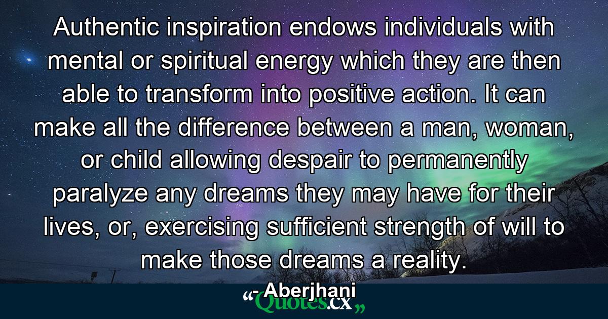 Authentic inspiration endows individuals with mental or spiritual energy which they are then able to transform into positive action. It can make all the difference between a man, woman, or child allowing despair to permanently paralyze any dreams they may have for their lives, or, exercising sufficient strength of will to make those dreams a reality. - Quote by Aberjhani