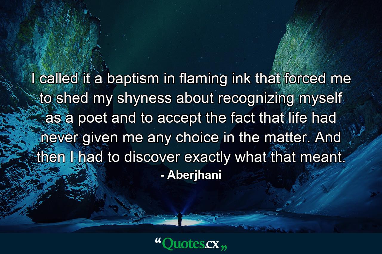 I called it a baptism in flaming ink that forced me to shed my shyness about recognizing myself as a poet and to accept the fact that life had never given me any choice in the matter. And then I had to discover exactly what that meant. - Quote by Aberjhani