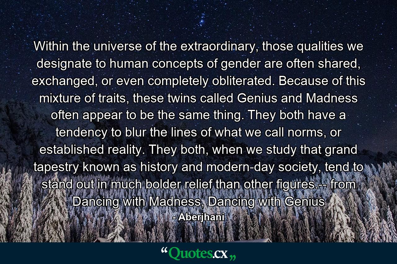 Within the universe of the extraordinary, those qualities we designate to human concepts of gender are often shared, exchanged, or even completely obliterated. Because of this mixture of traits, these twins called Genius and Madness often appear to be the same thing. They both have a tendency to blur the lines of what we call norms, or established reality. They both, when we study that grand tapestry known as history and modern-day society, tend to stand out in much bolder relief than other figures.-- from Dancing with Madness, Dancing with Genius - Quote by Aberjhani