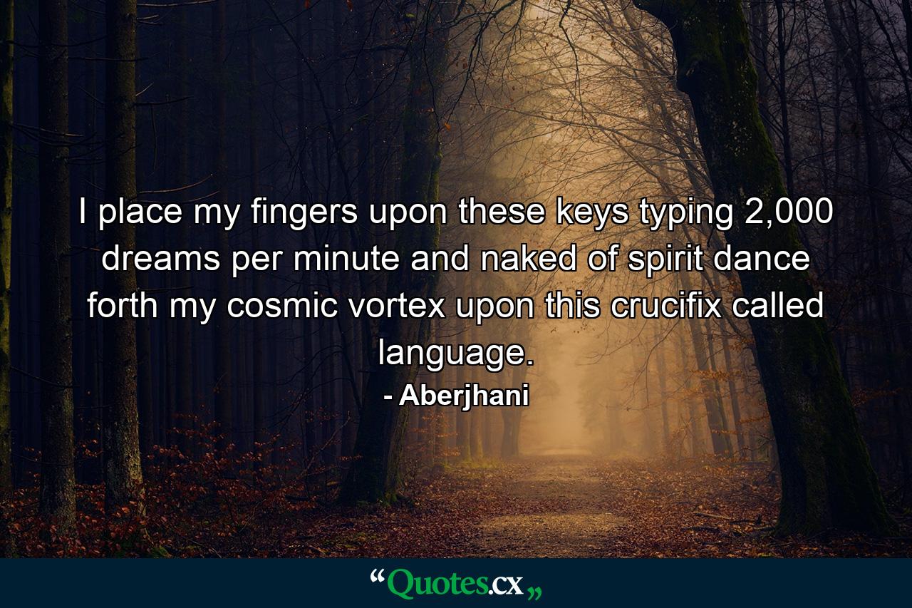 I place my fingers upon these keys typing 2,000 dreams per minute and naked of spirit dance forth my cosmic vortex upon this crucifix called language. - Quote by Aberjhani