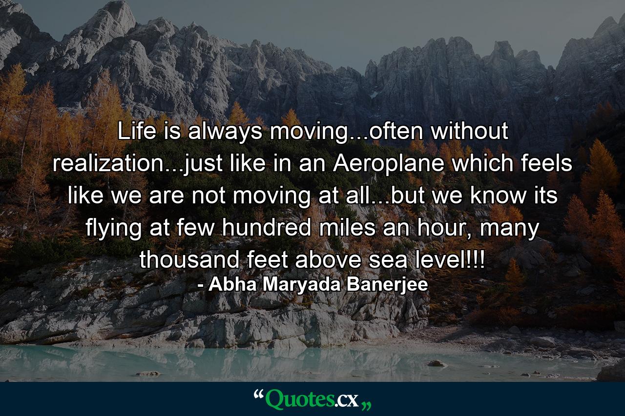 Life is always moving...often without realization...just like in an Aeroplane which feels like we are not moving at all...but we know its flying at few hundred miles an hour, many thousand feet above sea level!!! - Quote by Abha Maryada Banerjee