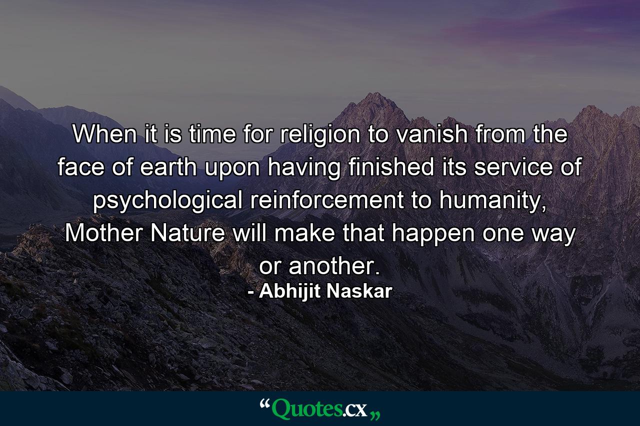 When it is time for religion to vanish from the face of earth upon having finished its service of psychological reinforcement to humanity, Mother Nature will make that happen one way or another. - Quote by Abhijit Naskar