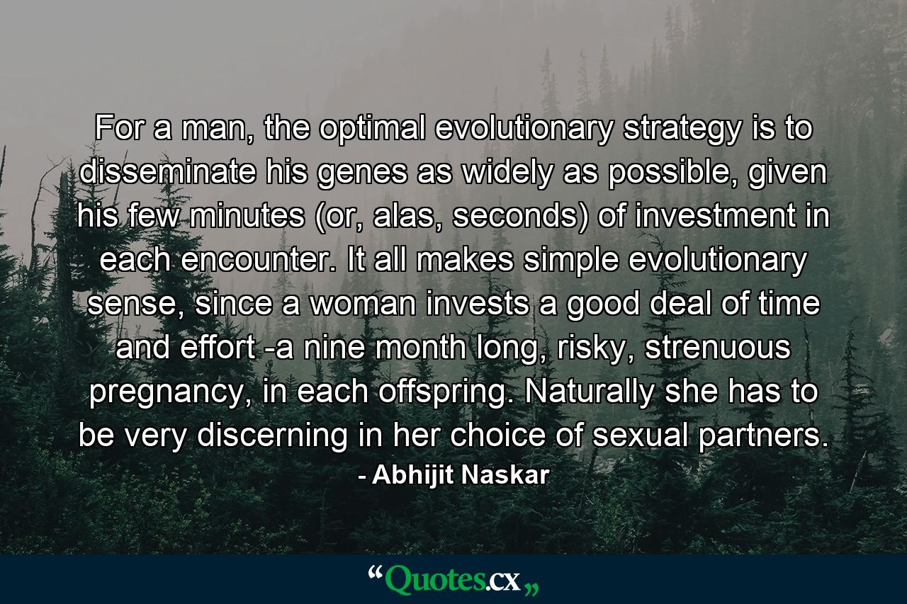 For a man, the optimal evolutionary strategy is to disseminate his genes as widely as possible, given his few minutes (or, alas, seconds) of investment in each encounter. It all makes simple evolutionary sense, since a woman invests a good deal of time and effort -a nine month long, risky, strenuous pregnancy, in each offspring. Naturally she has to be very discerning in her choice of sexual partners. - Quote by Abhijit Naskar