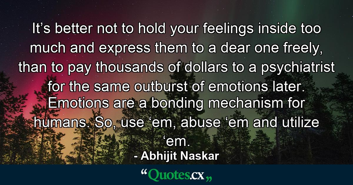 It’s better not to hold your feelings inside too much and express them to a dear one freely, than to pay thousands of dollars to a psychiatrist for the same outburst of emotions later. Emotions are a bonding mechanism for humans. So, use ‘em, abuse ‘em and utilize ‘em. - Quote by Abhijit Naskar