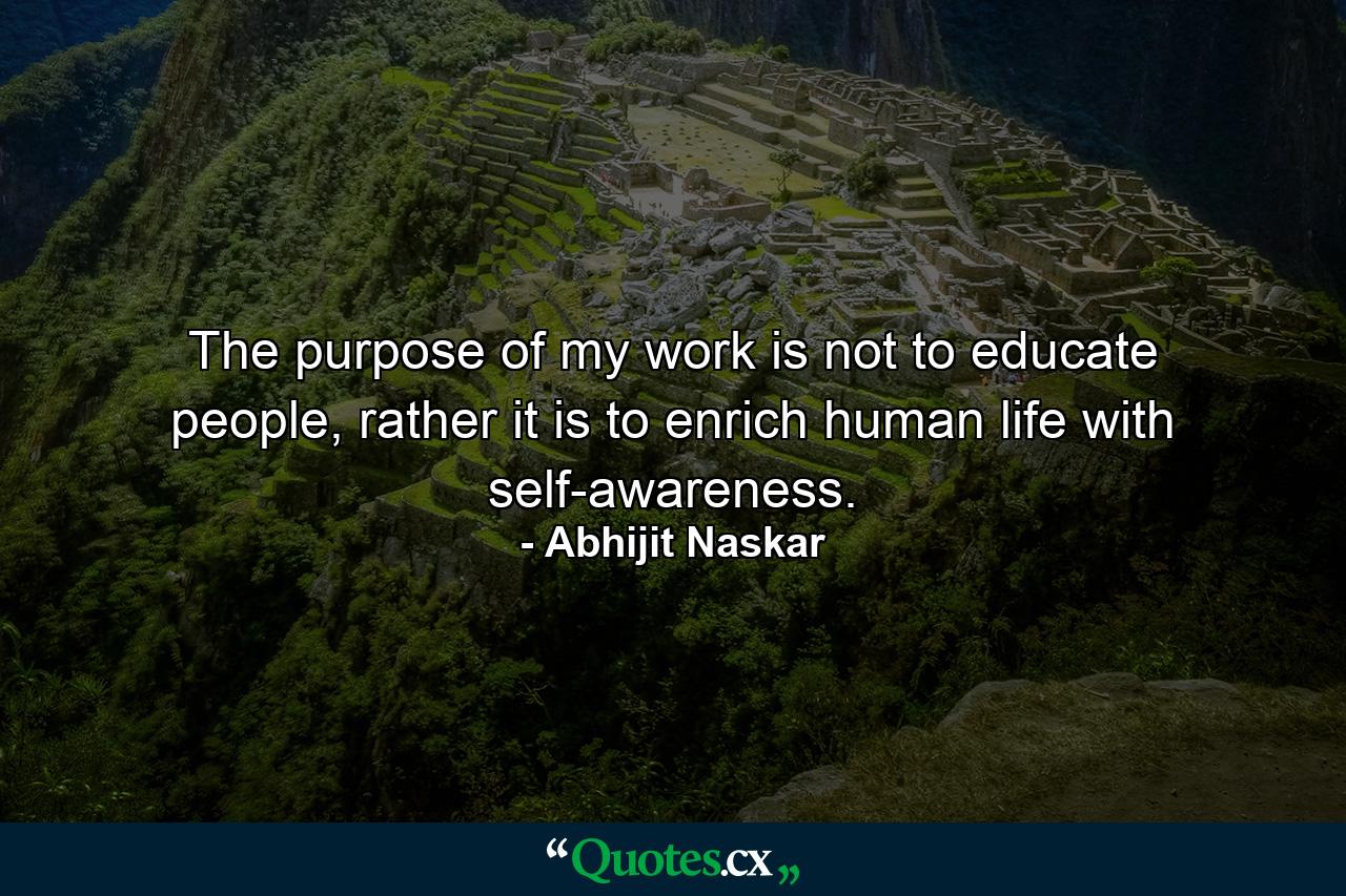 The purpose of my work is not to educate people, rather it is to enrich human life with self-awareness. - Quote by Abhijit Naskar