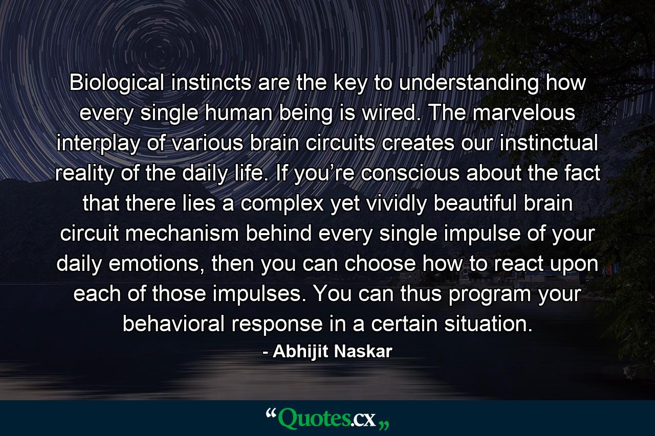 Biological instincts are the key to understanding how every single human being is wired. The marvelous interplay of various brain circuits creates our instinctual reality of the daily life. If you’re conscious about the fact that there lies a complex yet vividly beautiful brain circuit mechanism behind every single impulse of your daily emotions, then you can choose how to react upon each of those impulses. You can thus program your behavioral response in a certain situation. - Quote by Abhijit Naskar