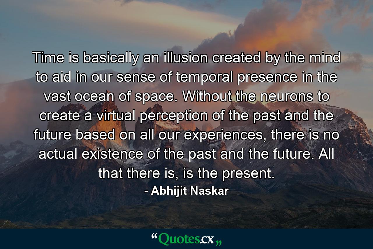 Time is basically an illusion created by the mind to aid in our sense of temporal presence in the vast ocean of space. Without the neurons to create a virtual perception of the past and the future based on all our experiences, there is no actual existence of the past and the future. All that there is, is the present. - Quote by Abhijit Naskar