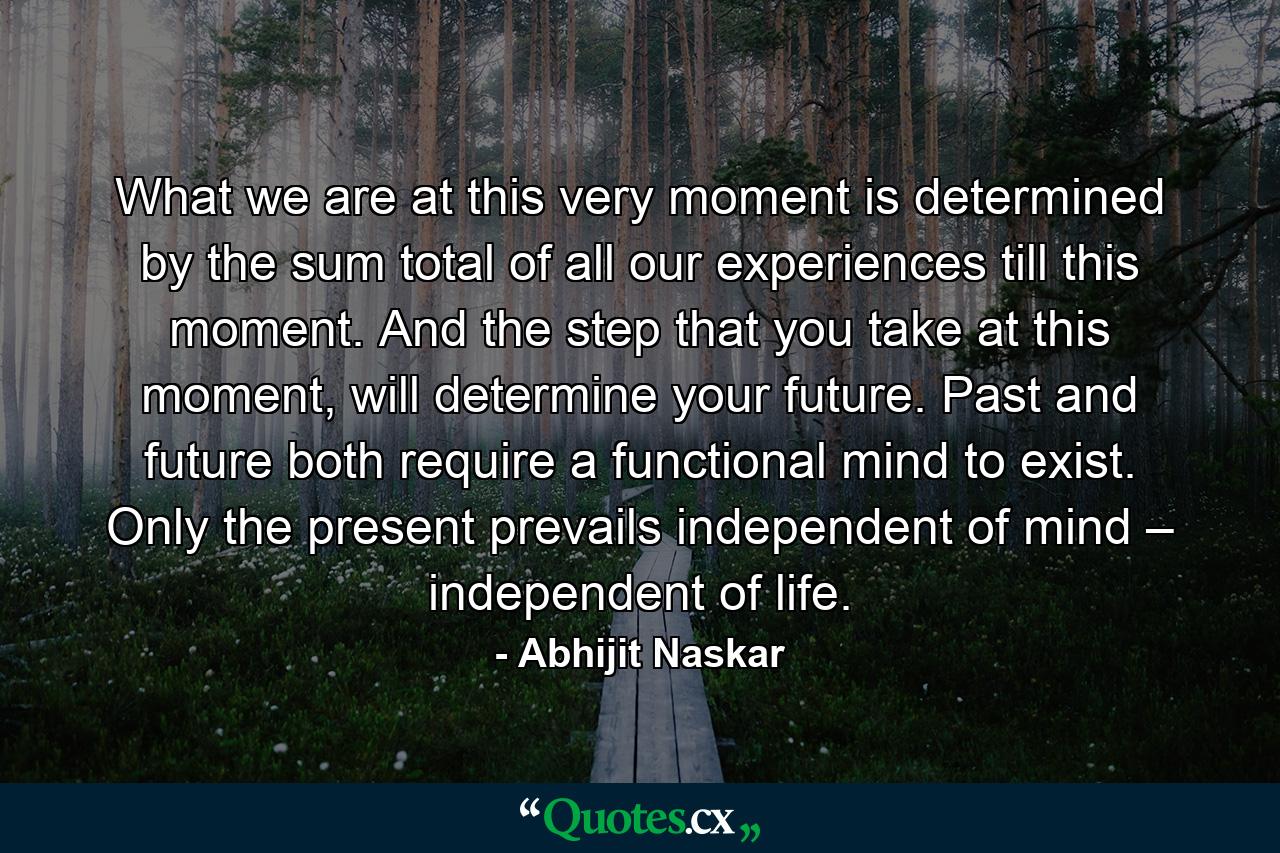 What we are at this very moment is determined by the sum total of all our experiences till this moment. And the step that you take at this moment, will determine your future. Past and future both require a functional mind to exist. Only the present prevails independent of mind – independent of life. - Quote by Abhijit Naskar