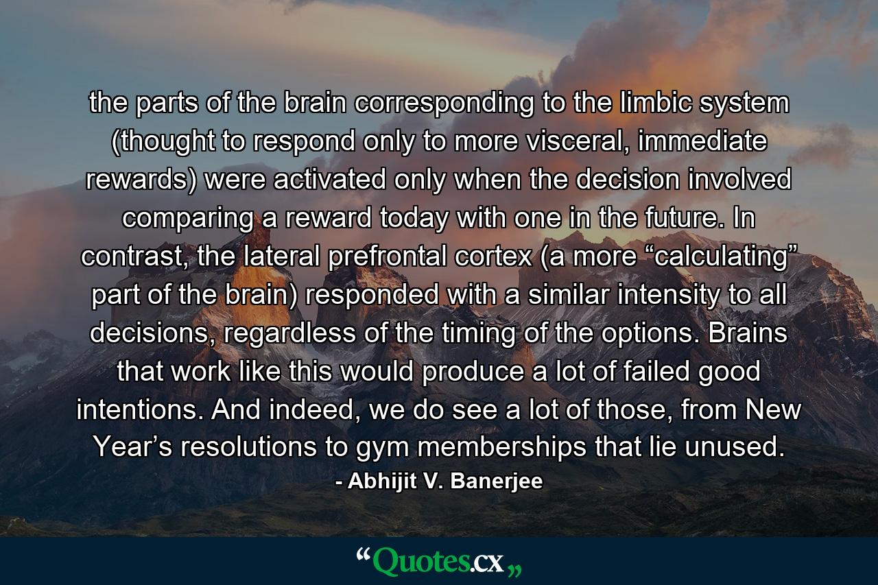 the parts of the brain corresponding to the limbic system (thought to respond only to more visceral, immediate rewards) were activated only when the decision involved comparing a reward today with one in the future. In contrast, the lateral prefrontal cortex (a more “calculating” part of the brain) responded with a similar intensity to all decisions, regardless of the timing of the options. Brains that work like this would produce a lot of failed good intentions. And indeed, we do see a lot of those, from New Year’s resolutions to gym memberships that lie unused. - Quote by Abhijit V. Banerjee