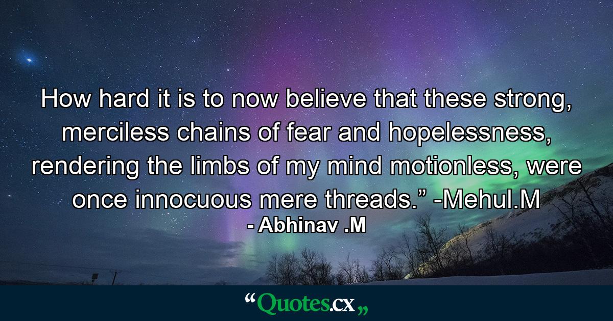 How hard it is to now believe that these strong, merciless chains of fear and hopelessness, rendering the limbs of my mind motionless, were once innocuous mere threads.” -Mehul.M - Quote by Abhinav .M