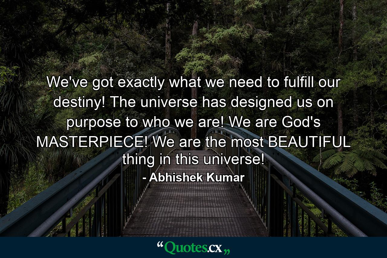 We've got exactly what we need to fulfill our destiny! The universe has designed us on purpose to who we are! We are God's MASTERPIECE! We are the most BEAUTIFUL thing in this universe! - Quote by Abhishek Kumar