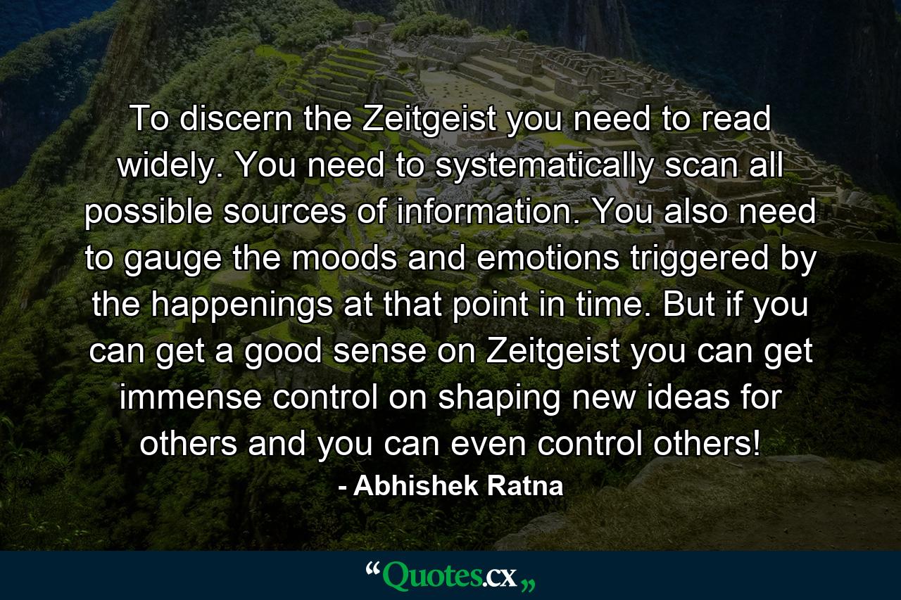 To discern the Zeitgeist you need to read widely. You need to systematically scan all possible sources of information. You also need to gauge the moods and emotions triggered by the happenings at that point in time. But if you can get a good sense on Zeitgeist you can get immense control on shaping new ideas for others and you can even control others! - Quote by Abhishek Ratna