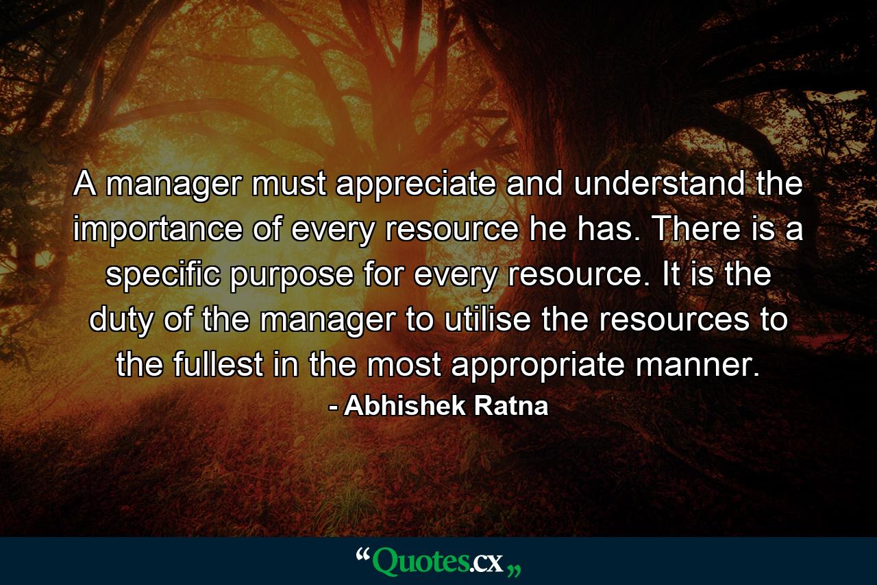 A manager must appreciate and understand the importance of every resource he has. There is a specific purpose for every resource. It is the duty of the manager to utilise the resources to the fullest in the most appropriate manner. - Quote by Abhishek Ratna