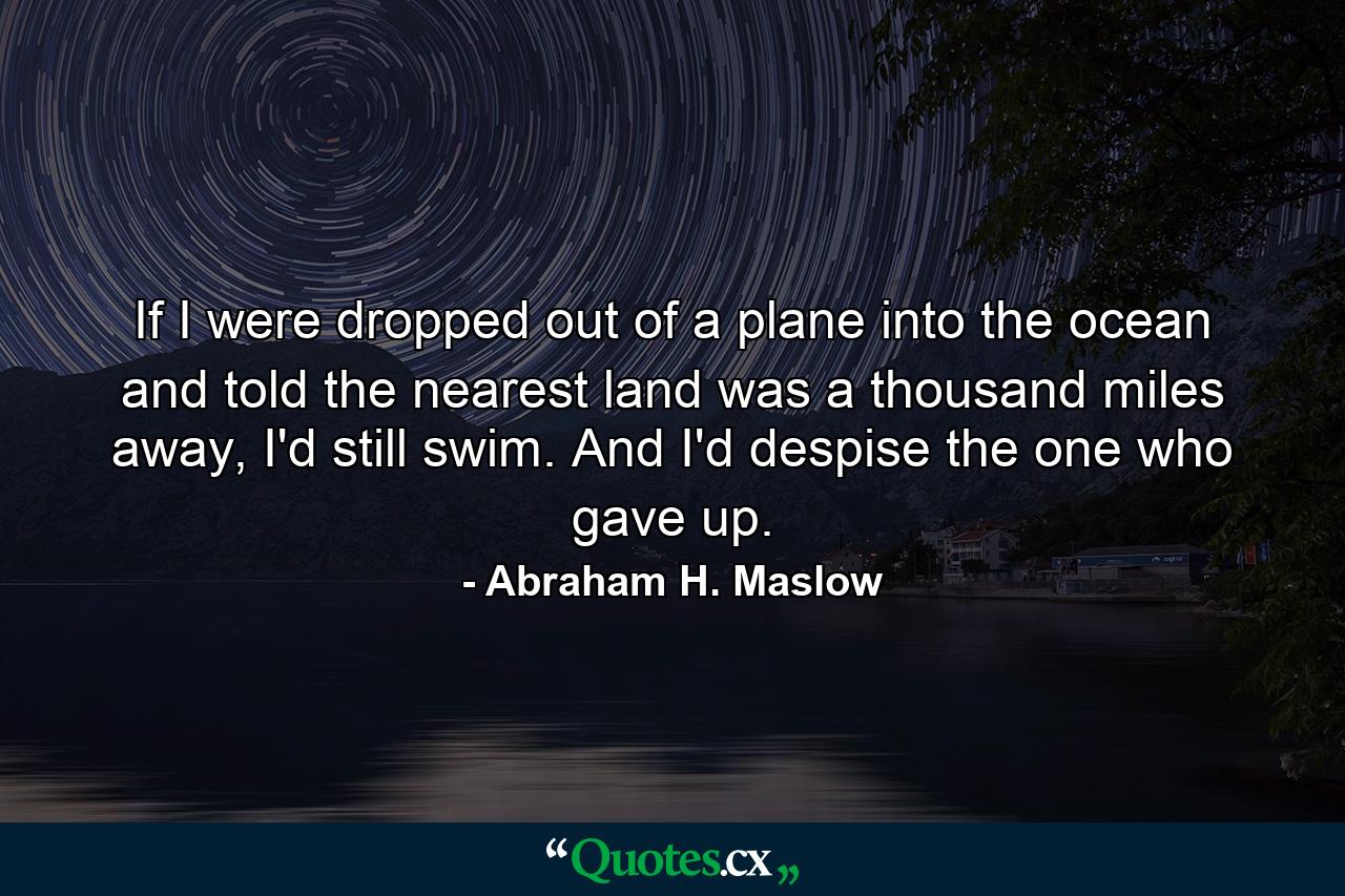 If I were dropped out of a plane into the ocean and told the nearest land was a thousand miles away, I'd still swim. And I'd despise the one who gave up. - Quote by Abraham H. Maslow