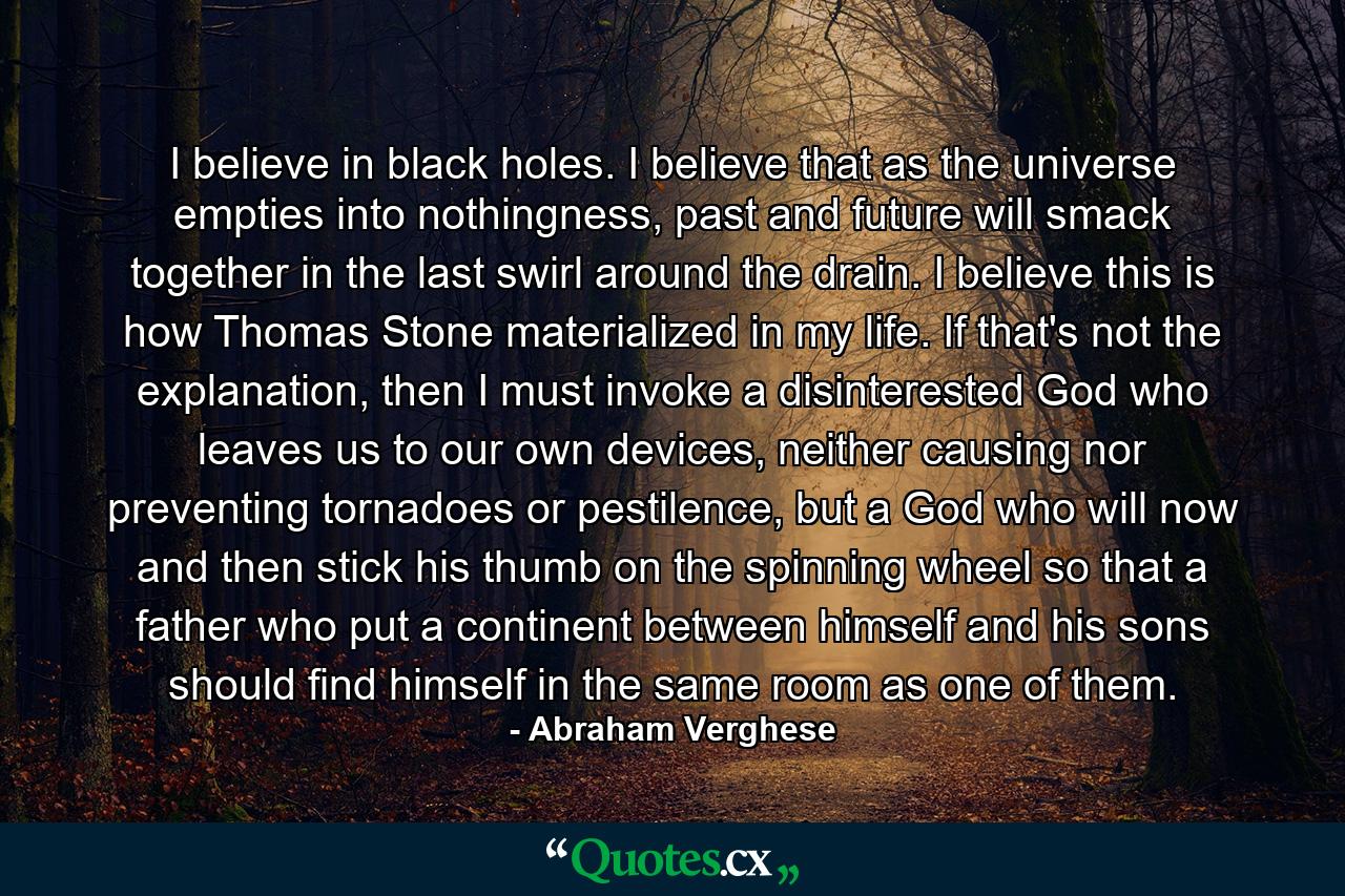 I believe in black holes. I believe that as the universe empties into nothingness, past and future will smack together in the last swirl around the drain. I believe this is how Thomas Stone materialized in my life. If that's not the explanation, then I must invoke a disinterested God who leaves us to our own devices, neither causing nor preventing tornadoes or pestilence, but a God who will now and then stick his thumb on the spinning wheel so that a father who put a continent between himself and his sons should find himself in the same room as one of them. - Quote by Abraham Verghese