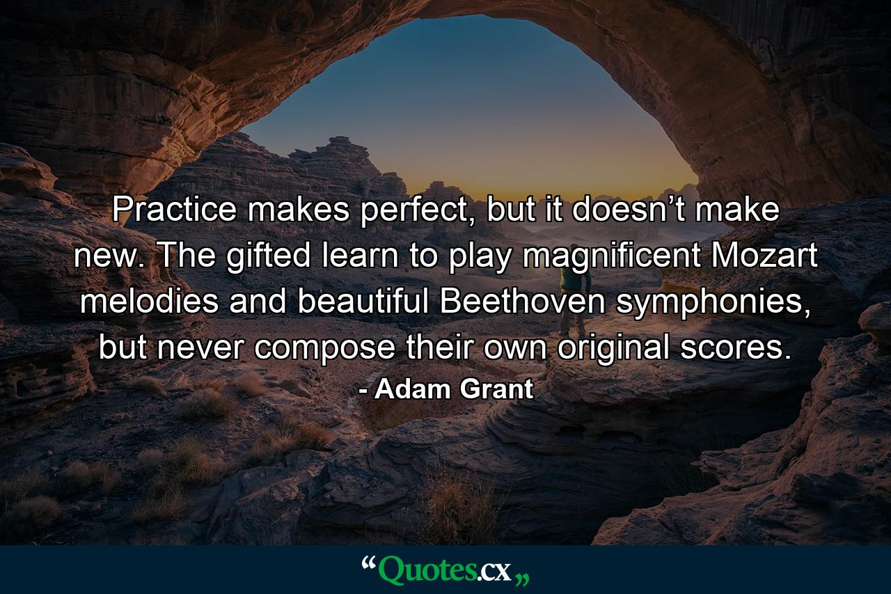 Practice makes perfect, but it doesn’t make new. The gifted learn to play magnificent Mozart melodies and beautiful Beethoven symphonies, but never compose their own original scores. - Quote by Adam Grant