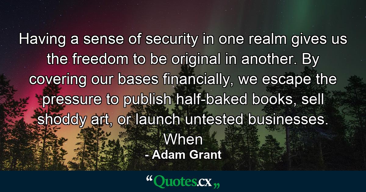 Having a sense of security in one realm gives us the freedom to be original in another. By covering our bases financially, we escape the pressure to publish half-baked books, sell shoddy art, or launch untested businesses. When - Quote by Adam Grant