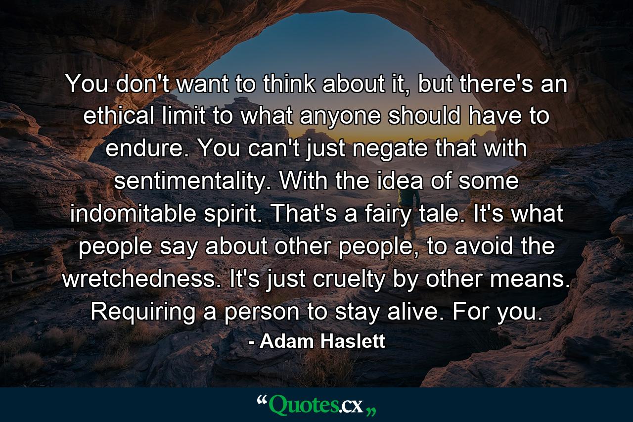 You don't want to think about it, but there's an ethical limit to what anyone should have to endure. You can't just negate that with sentimentality. With the idea of some indomitable spirit. That's a fairy tale. It's what people say about other people, to avoid the wretchedness. It's just cruelty by other means. Requiring a person to stay alive. For you. - Quote by Adam Haslett