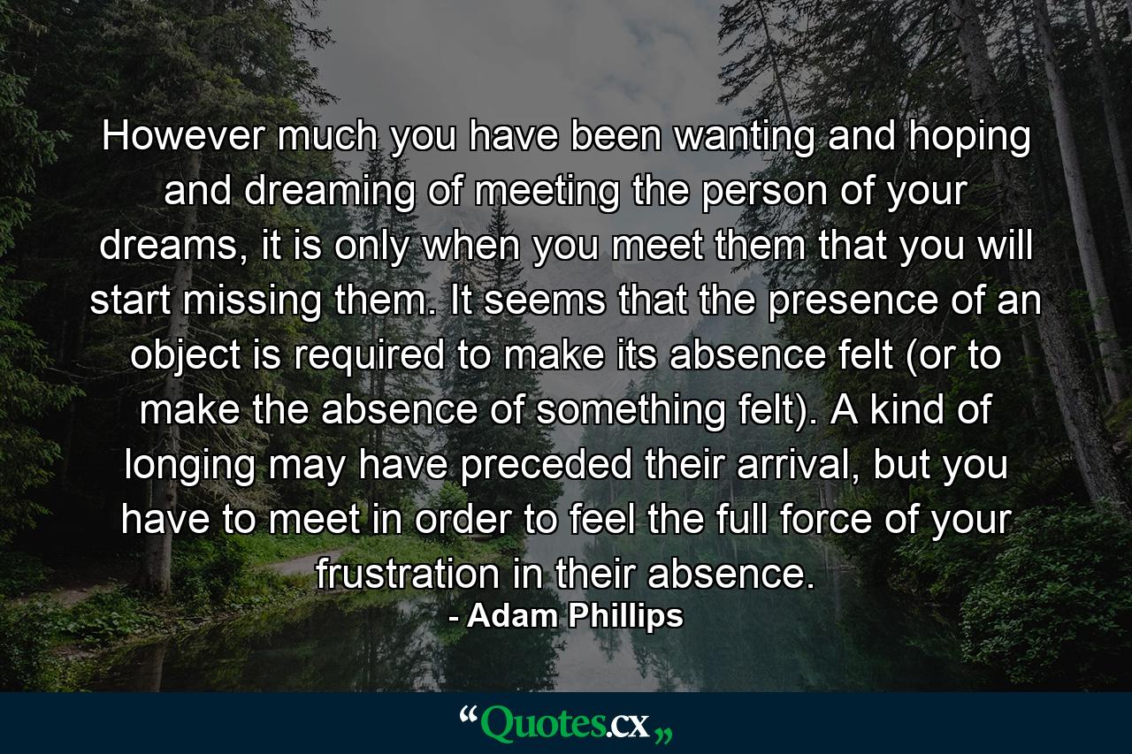 However much you have been wanting and hoping and dreaming of meeting the person of your dreams, it is only when you meet them that you will start missing them. It seems that the presence of an object is required to make its absence felt (or to make the absence of something felt). A kind of longing may have preceded their arrival, but you have to meet in order to feel the full force of your frustration in their absence. - Quote by Adam Phillips