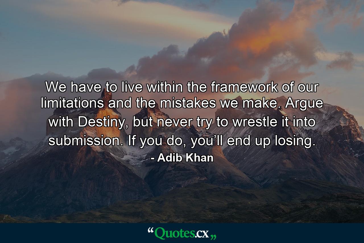 We have to live within the framework of our limitations and the mistakes we make. Argue with Destiny, but never try to wrestle it into submission. If you do, you’ll end up losing. - Quote by Adib Khan