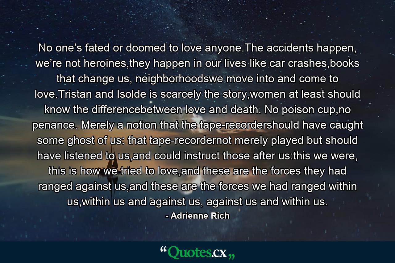 No one’s fated or doomed to love anyone.The accidents happen, we’re not heroines,they happen in our lives like car crashes,books that change us, neighborhoodswe move into and come to love.Tristan and Isolde is scarcely the story,women at least should know the differencebetween love and death. No poison cup,no penance. Merely a notion that the tape-recordershould have caught some ghost of us: that tape-recordernot merely played but should have listened to us,and could instruct those after us:this we were, this is how we tried to love,and these are the forces they had ranged against us,and these are the forces we had ranged within us,within us and against us, against us and within us. - Quote by Adrienne Rich