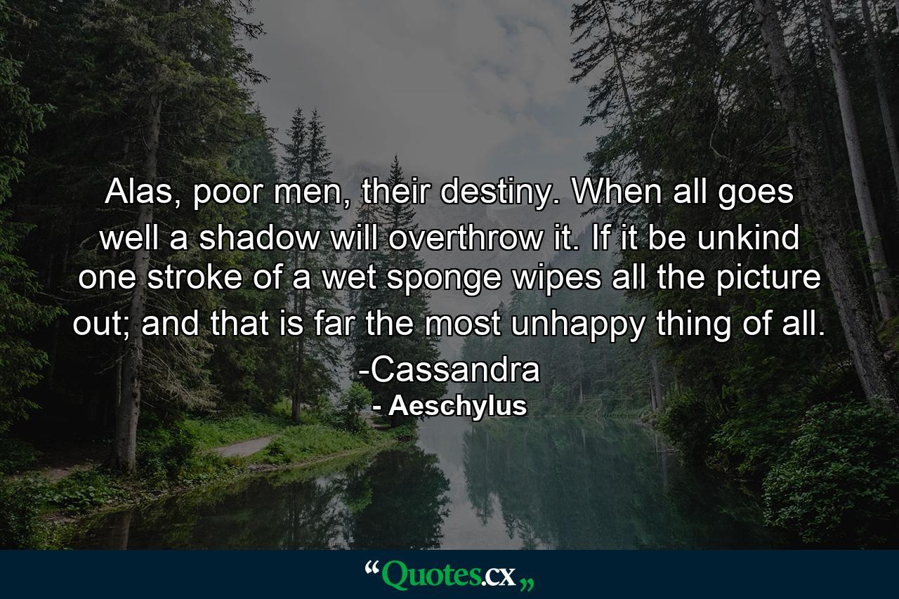 Alas, poor men, their destiny. When all goes well a shadow will overthrow it. If it be unkind one stroke of a wet sponge wipes all the picture out; and that is far the most unhappy thing of all. -Cassandra - Quote by Aeschylus