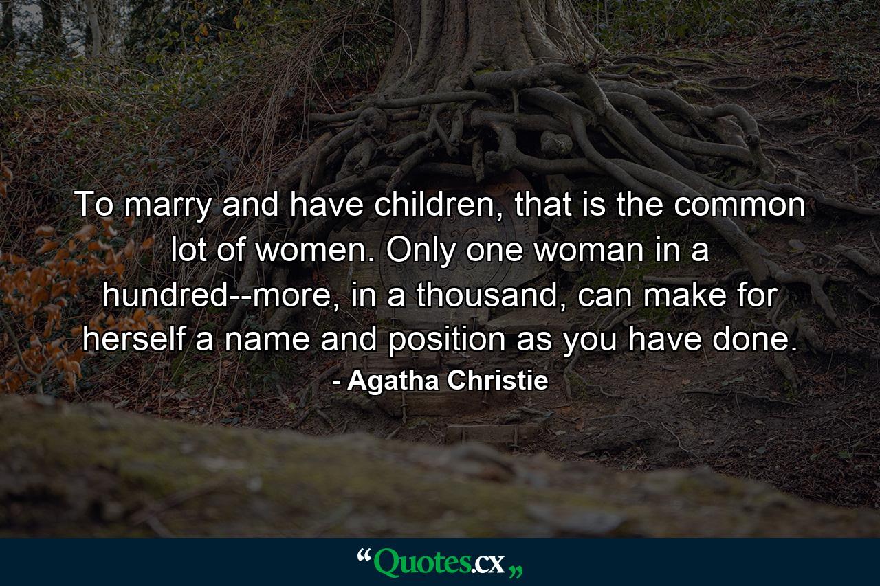 To marry and have children, that is the common lot of women. Only one woman in a hundred--more, in a thousand, can make for herself a name and position as you have done. - Quote by Agatha Christie