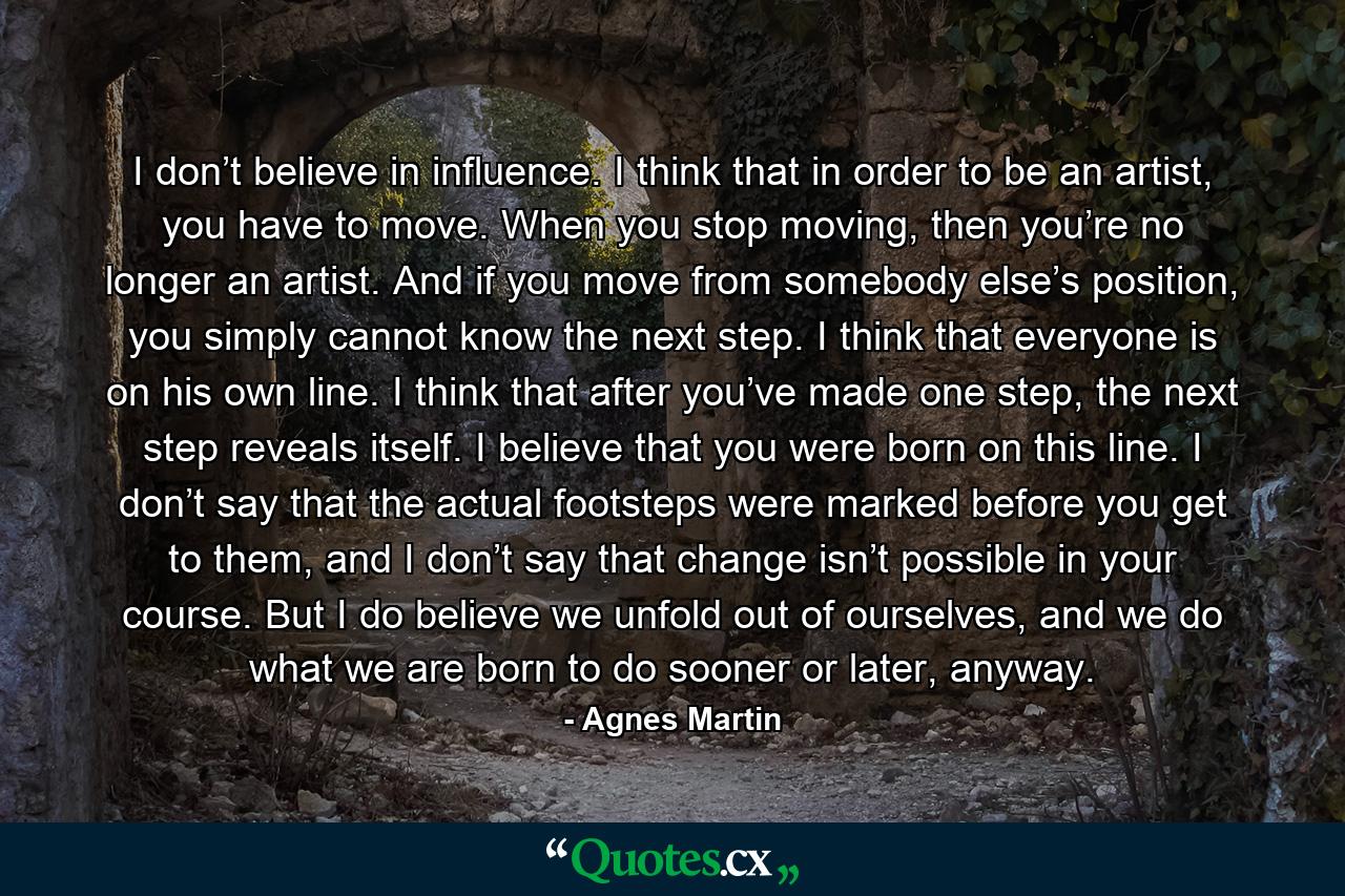 I don’t believe in influence. I think that in order to be an artist, you have to move. When you stop moving, then you’re no longer an artist. And if you move from somebody else’s position, you simply cannot know the next step. I think that everyone is on his own line. I think that after you’ve made one step, the next step reveals itself. I believe that you were born on this line. I don’t say that the actual footsteps were marked before you get to them, and I don’t say that change isn’t possible in your course. But I do believe we unfold out of ourselves, and we do what we are born to do sooner or later, anyway. - Quote by Agnes Martin