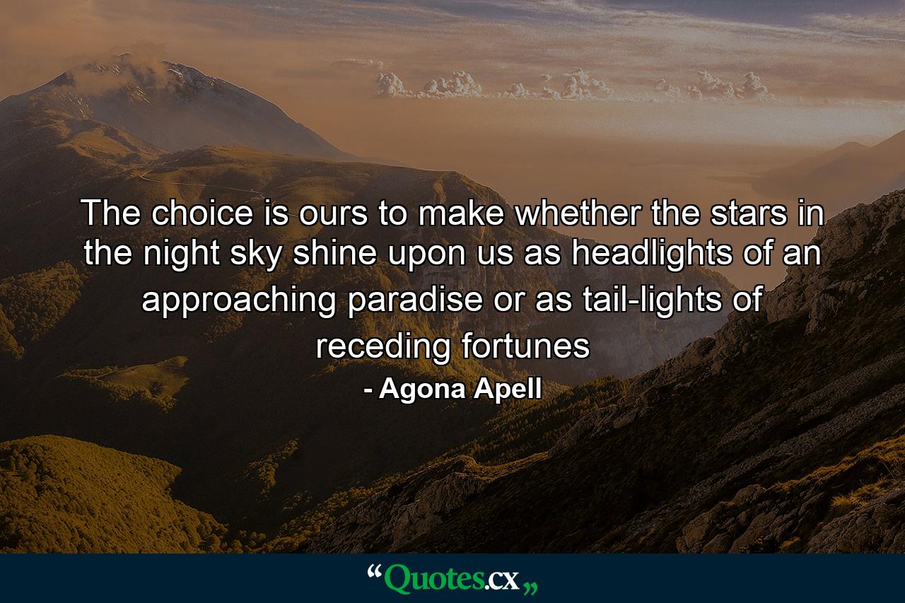 The choice is ours to make whether the stars in the night sky shine upon us as headlights of an approaching paradise or as tail-lights of receding fortunes - Quote by Agona Apell