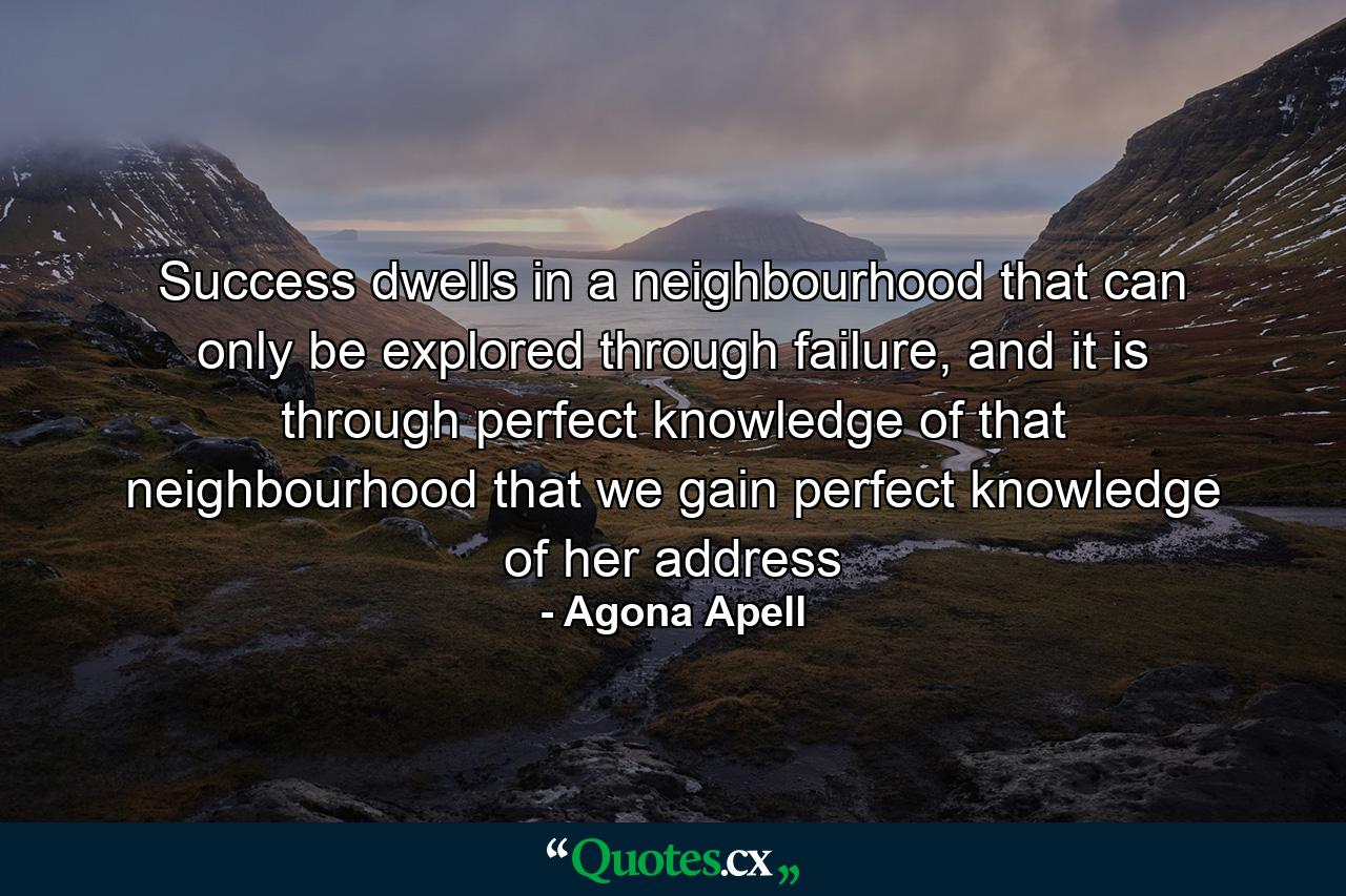 Success dwells in a neighbourhood that can only be explored through failure, and it is through perfect knowledge of that neighbourhood that we gain perfect knowledge of her address - Quote by Agona Apell