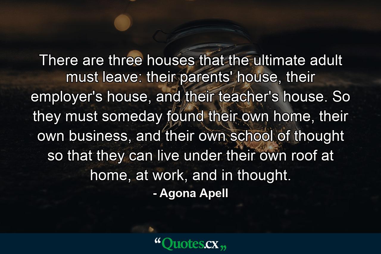 There are three houses that the ultimate adult must leave: their parents' house, their employer's house, and their teacher's house. So they must someday found their own home, their own business, and their own school of thought so that they can live under their own roof at home, at work, and in thought. - Quote by Agona Apell