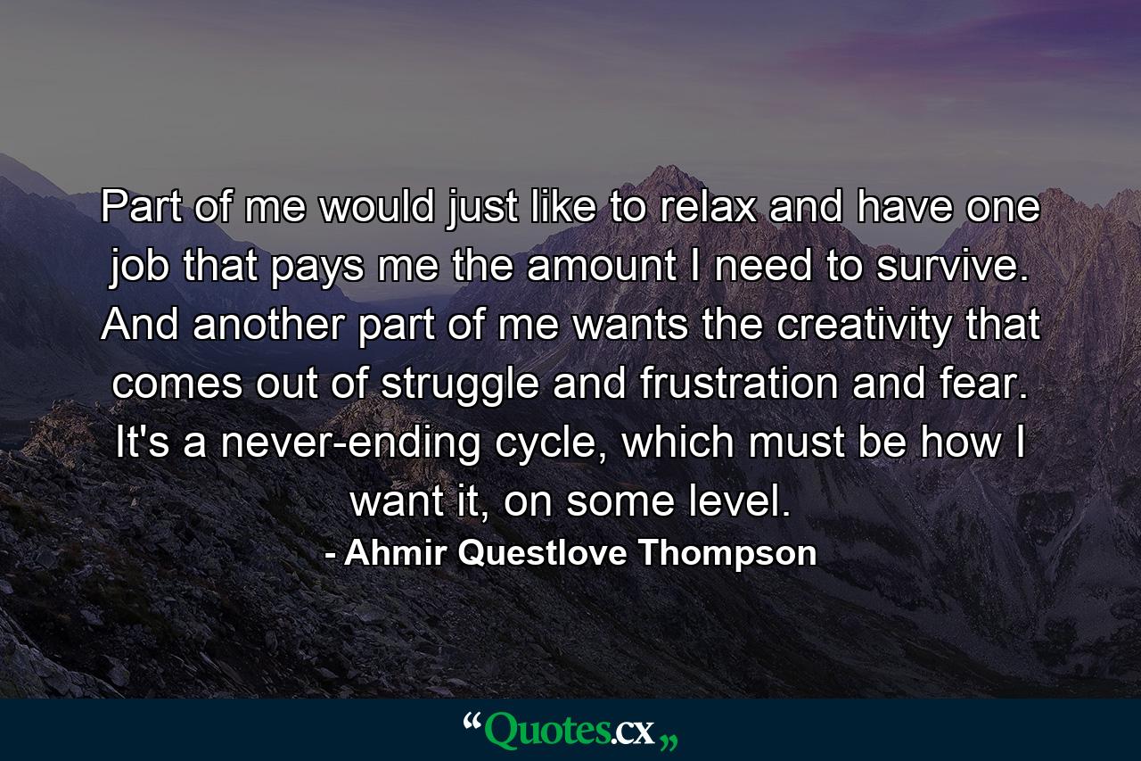 Part of me would just like to relax and have one job that pays me the amount I need to survive. And another part of me wants the creativity that comes out of struggle and frustration and fear. It's a never-ending cycle, which must be how I want it, on some level. - Quote by Ahmir Questlove Thompson