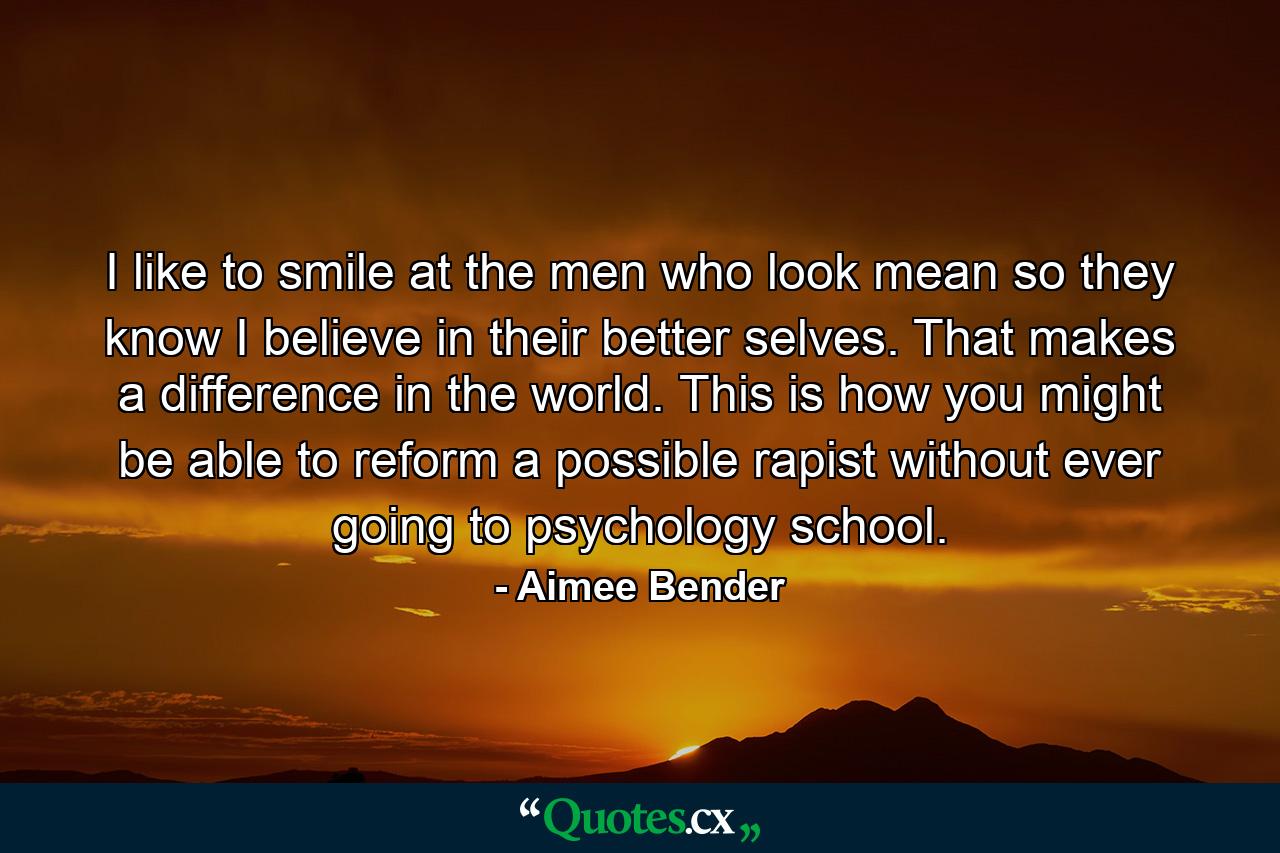 I like to smile at the men who look mean so they know I believe in their better selves. That makes a difference in the world. This is how you might be able to reform a possible rapist without ever going to psychology school. - Quote by Aimee Bender