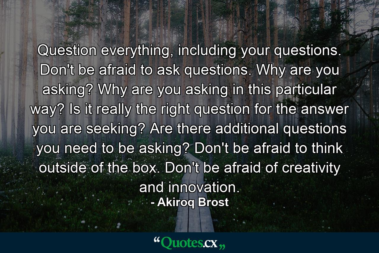 Question everything, including your questions. Don't be afraid to ask questions. Why are you asking? Why are you asking in this particular way? Is it really the right question for the answer you are seeking? Are there additional questions you need to be asking? Don't be afraid to think outside of the box. Don't be afraid of creativity and innovation. - Quote by Akiroq Brost