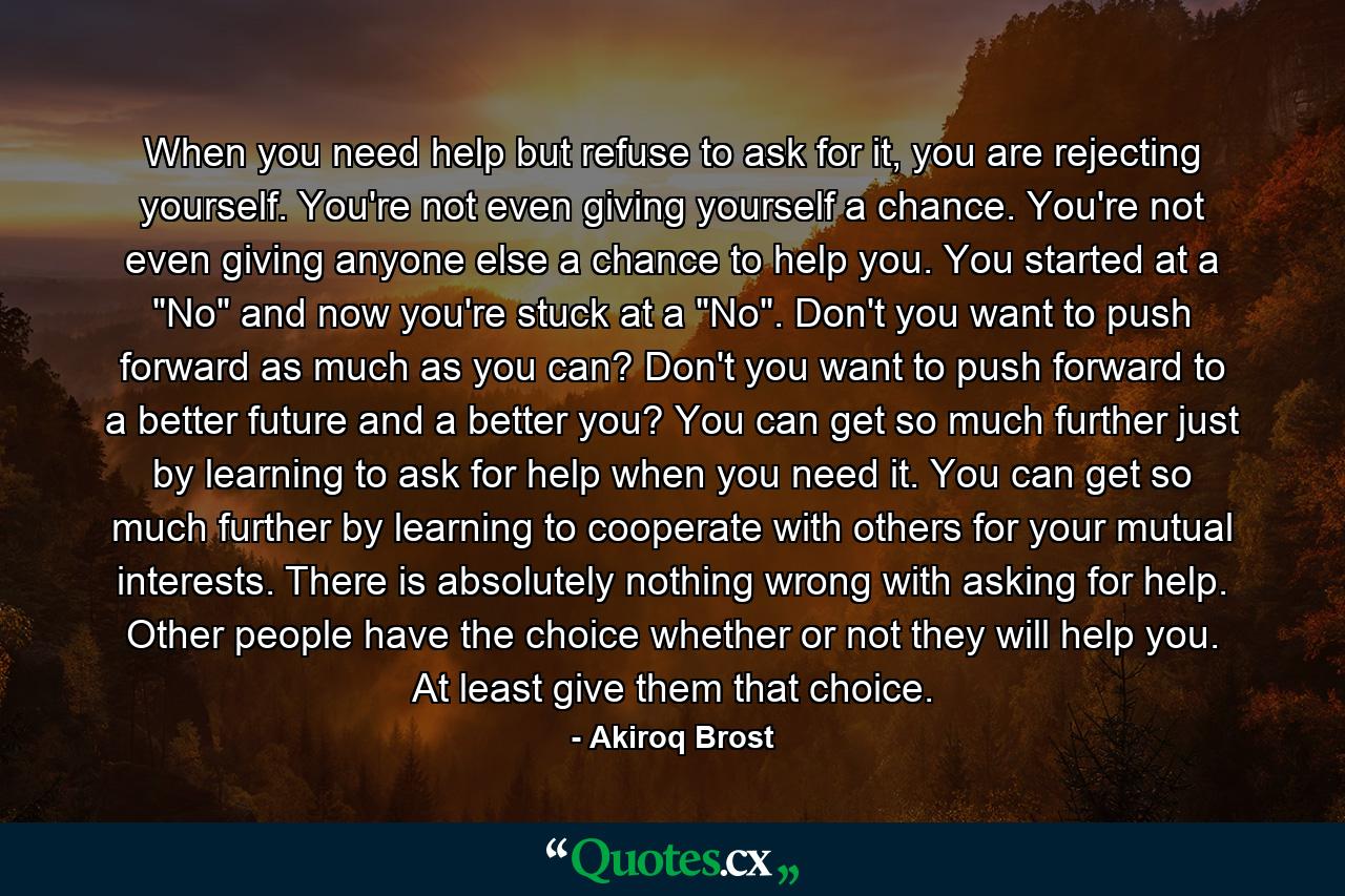 When you need help but refuse to ask for it, you are rejecting yourself. You're not even giving yourself a chance. You're not even giving anyone else a chance to help you. You started at a 